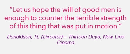 "Let us hope the will of good men is enough to counter the terrible strength of this thing that was put in motion" - Donaldson, R. (Director) - Thirteen Days, New Line Cinema