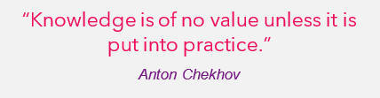 "Knowledge is of no practical value unless it is put into practice." - Anton Chekhov